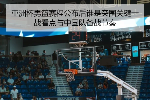 亚洲杯男篮赛程公布后谁是突围关键一战看点与中国队备战节奏